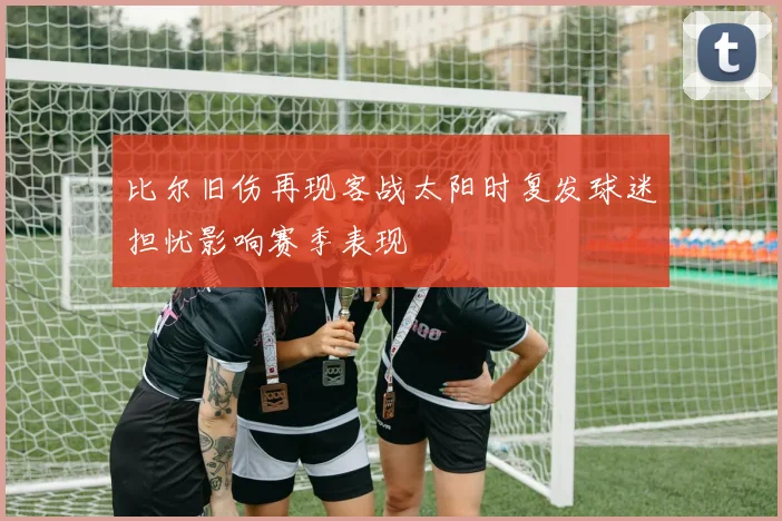 比尔旧伤再现客战太阳时复发球迷担忧影响赛季表现