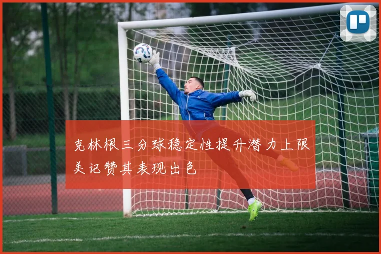 克林根三分球稳定性提升潜力上限美记赞其表现出色