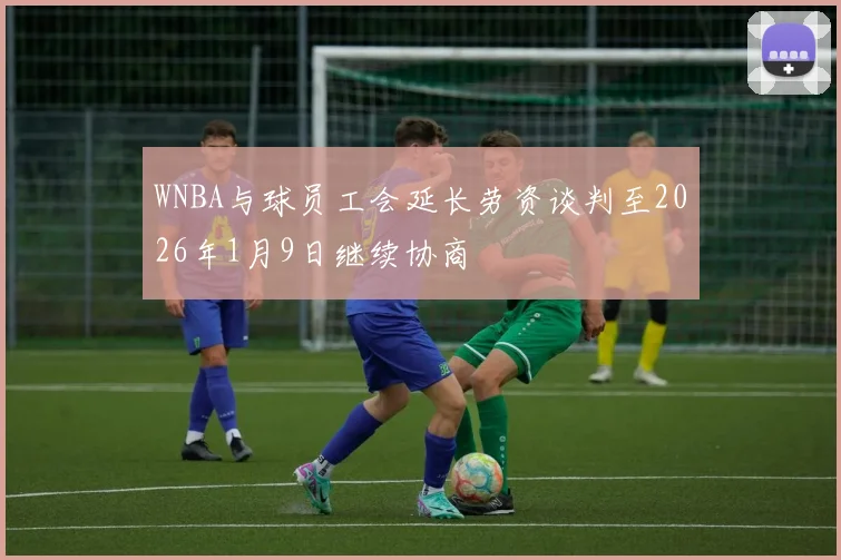 WNBA与球员工会延长劳资谈判至2026年1月9日继续协商