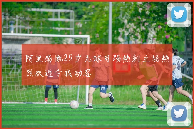 阿里感慨29岁无球可踢热刺主场热烈欢迎令我动容