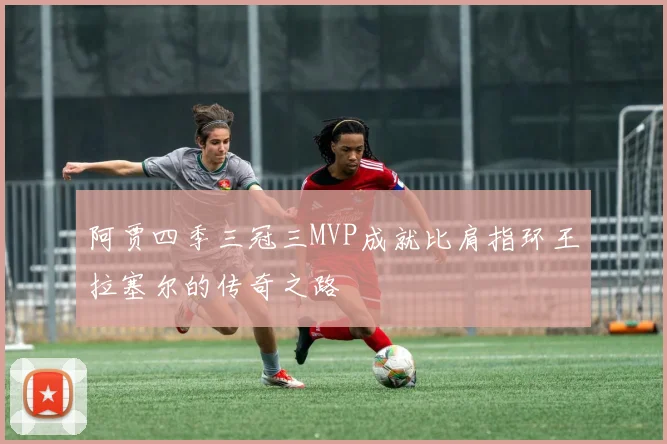 阿贾四季三冠三MVP成就比肩指环王拉塞尔的传奇之路