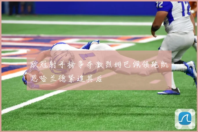 欧冠射手榜争夺激烈姆巴佩领跑凯恩哈兰德紧追其后