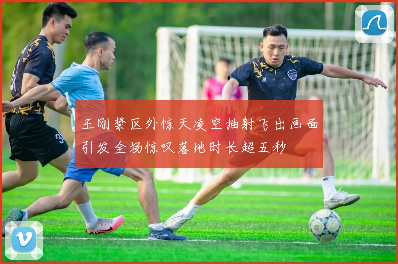 王刚禁区外惊天凌空抽射飞出画面引发全场惊叹落地时长超五秒