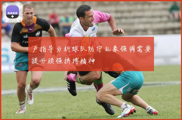 卢指导分析球队防守乱象强调需要提升顽强拼搏精神