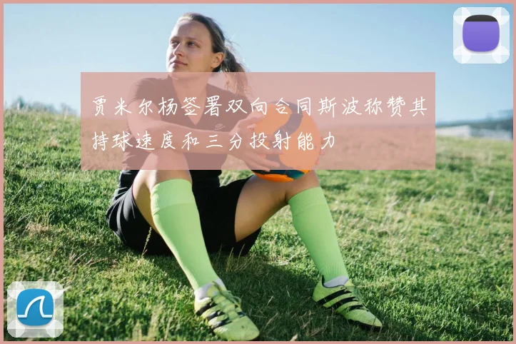 贾米尔杨签署双向合同斯波称赞其持球速度和三分投射能力