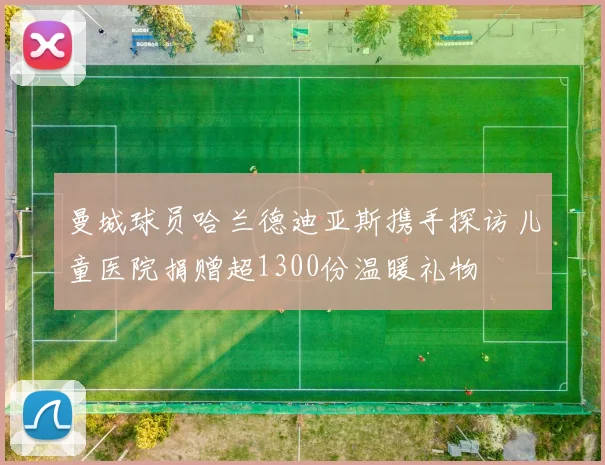 曼城球员哈兰德迪亚斯携手探访儿童医院捐赠超1300份温暖礼物