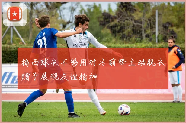 梅西球衣不够用对方前锋主动脱衣赠予展现友谊精神